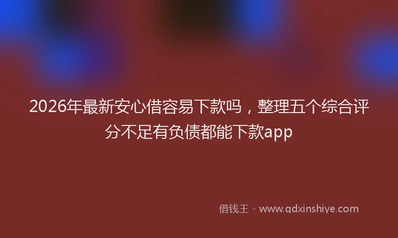 2026年最新安心借容易下款吗，整理五个综合评分不足有负债都能下款app