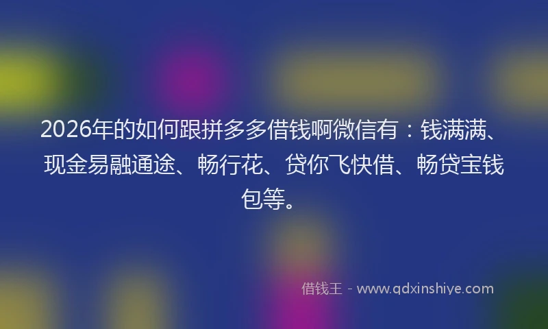 2026年的如何跟拼多多借钱啊微信有：钱满满、现金易融通途、畅行花、贷你飞快借、畅贷宝钱包等。