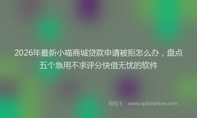 2026年最新小喵商城贷款申请被拒怎么办，盘点五个急用不求评分快借无忧的软件