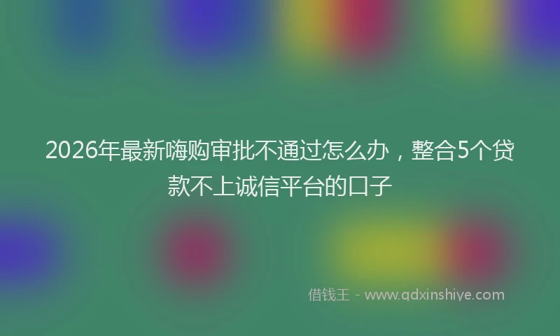 2026年最新嗨购审批不通过怎么办，整合5个贷款不上诚信平台的口子