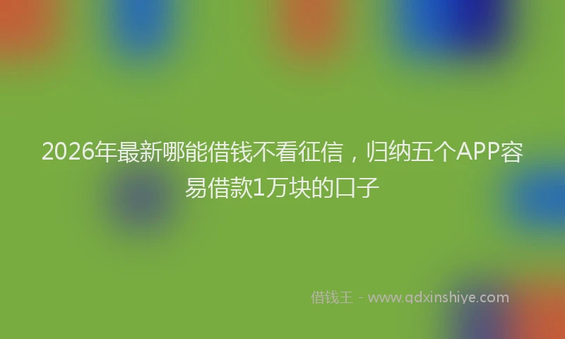 2026年最新哪能借钱不看征信,归纳五个APP容易借款1万块的口子