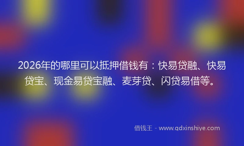 2026年的哪里可以抵押借钱有：快易贷融、快易贷宝、现金易贷宝融、麦芽贷、闪贷易借等。