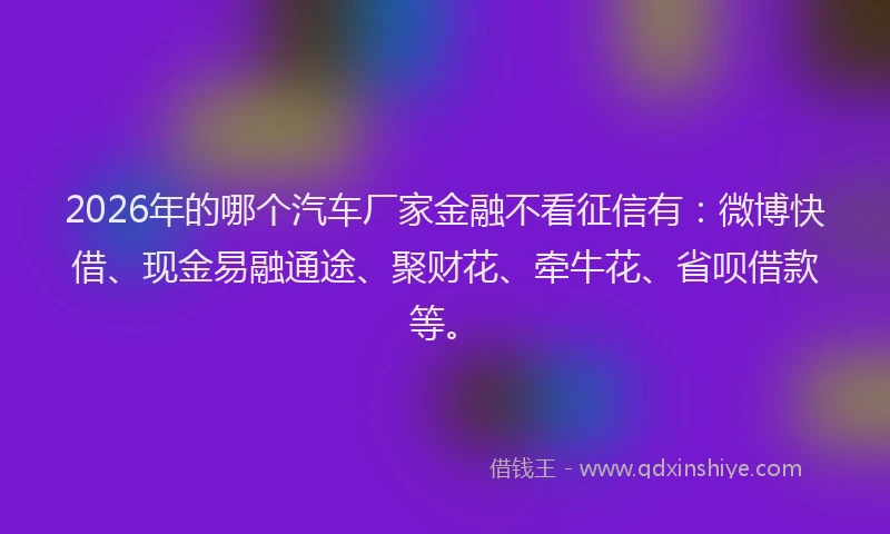 2026年的哪个汽车厂家金融不看征信有：微博快借、现金易融通途、聚财花、牵牛花、省呗借款等。