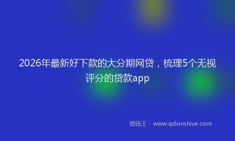 2026年最新好下款的大分期网贷，梳理5个无视评分的贷款app