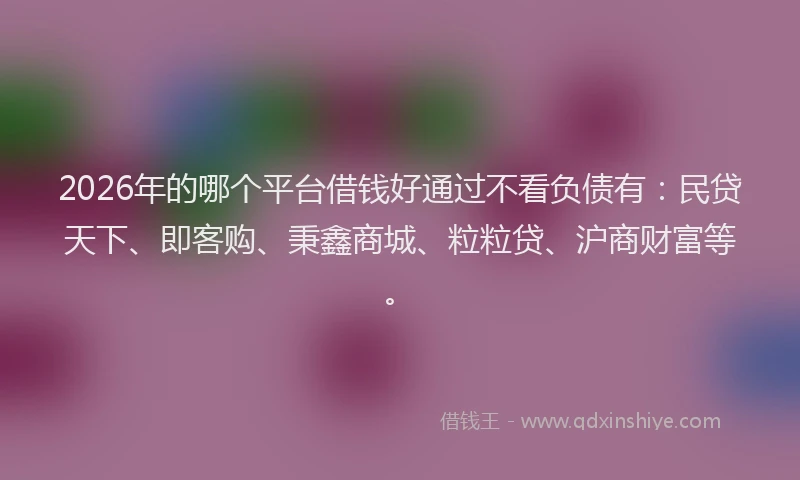 2026年的哪个平台借钱好通过不看负债有:民贷天下、即客购、秉鑫商城、粒粒贷、沪商财富等。