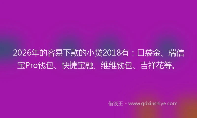 2026年的容易下款的小贷2018有：口袋金、瑞信宝Pro钱包、快捷宝融、维维钱包、吉祥花等。
