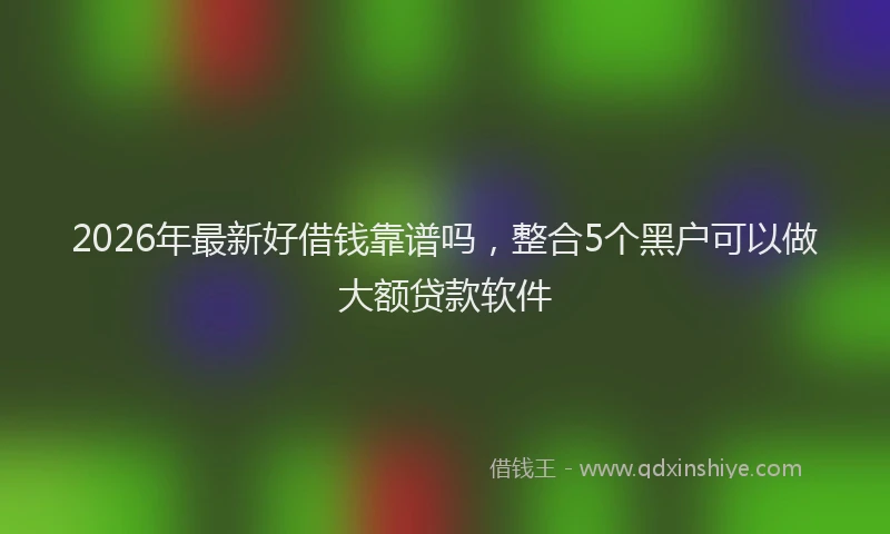 2026年最新好借钱靠谱吗，整合5个黑户可以做大额贷款软件