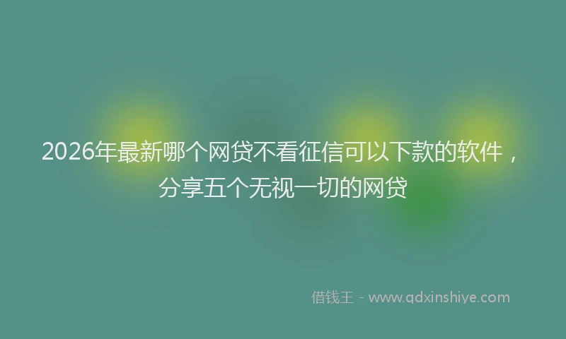 2026年最新哪个网贷不看征信可以下款的软件，分享五个无视一切的网贷