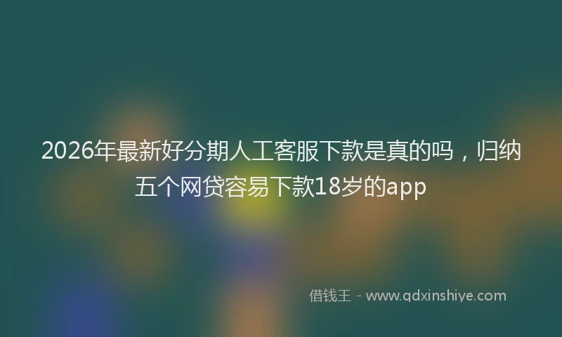 2026年最新好分期人工客服下款是真的吗，归纳五个网贷容易下款18岁的app