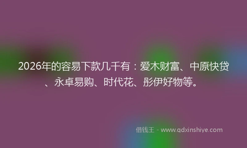 2026年的容易下款几千有：爱木财富、中原快贷、永卓易购、时代花、彤伊好物等。