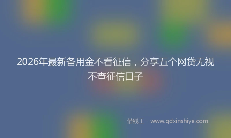2026年最新备用金不看征信，分享五个网贷无视不查征信口子