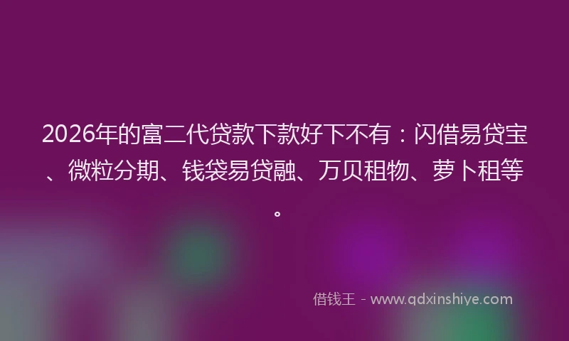2026年的富二代贷款下款好下不有：闪借易贷宝、微粒分期、钱袋易贷融、万贝租物、萝卜租等。