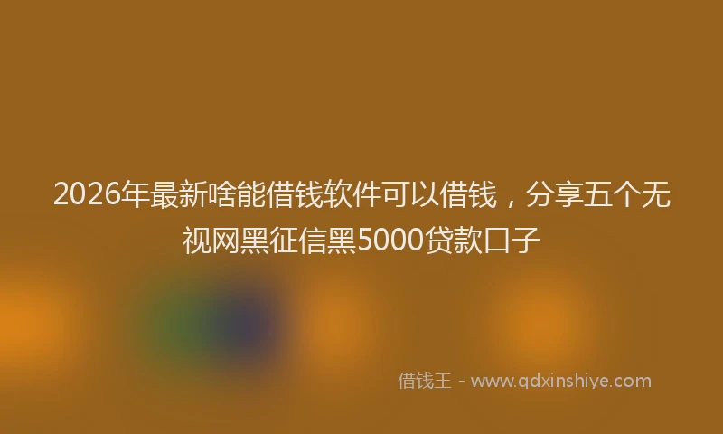 2026年最新啥能借钱软件可以借钱，分享五个无视网黑征信黑5000贷款口子