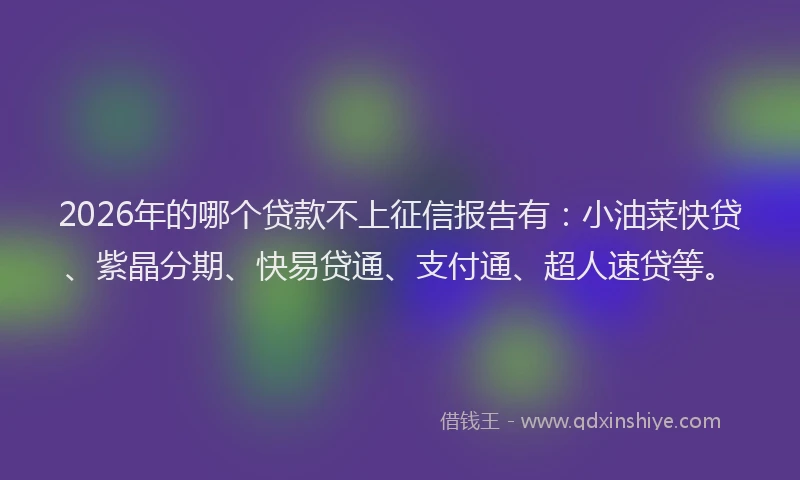 2026年的哪个贷款不上征信报告有:小油菜快贷、紫晶分期、快易贷通、支付通、超人速贷等。