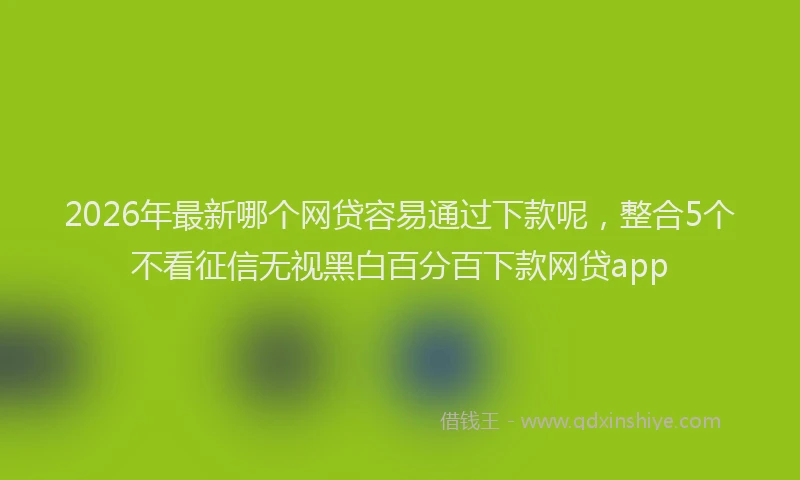 2026年最新哪个网贷容易通过下款呢，整合5个不看征信无视黑白百分百下款网贷app