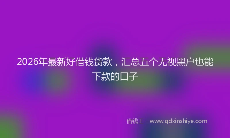 2026年最新好借钱货款，汇总五个无视黑户也能下款的口子