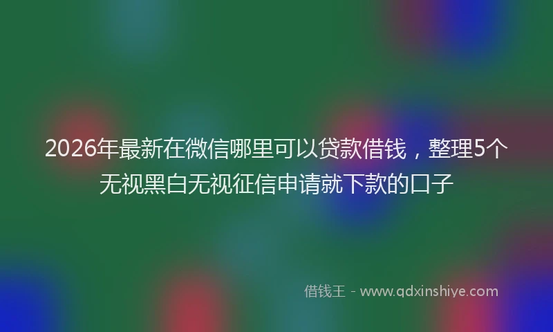 2026年最新在微信哪里可以贷款借钱，整理5个无视黑白无视征信申请就下款的口子