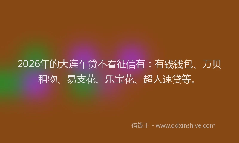 2026年的大连车贷不看征信有：有钱钱包、万贝租物、易支花、乐宝花、超人速贷等。