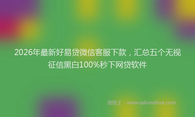 2026年最新好易贷微信客服下款，汇总五个无视征信黑白100%秒下网贷软件
