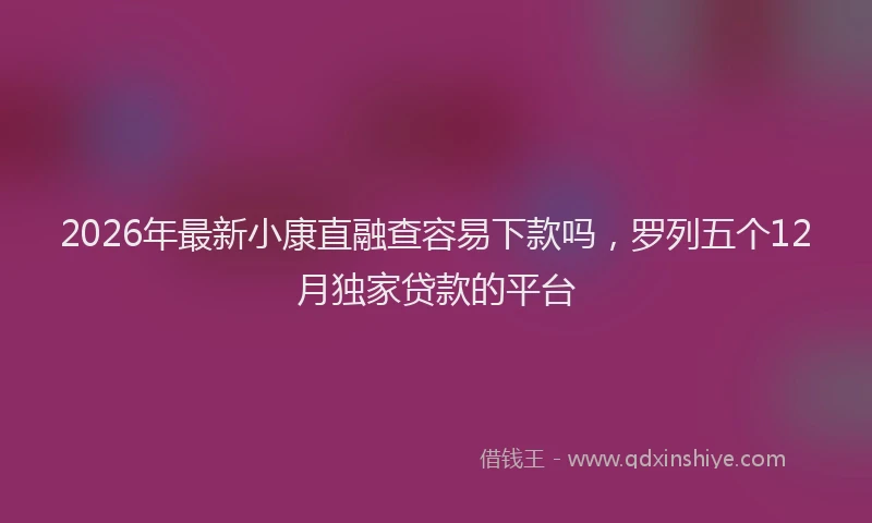 2026年最新小康直融查容易下款吗，罗列五个12月独家贷款的平台
