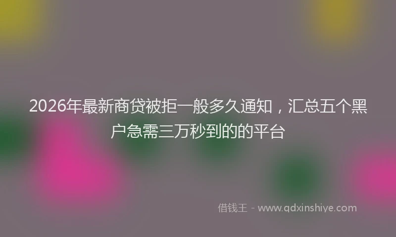2026年最新商贷被拒一般多久通知，汇总五个黑户急需三万秒到的的平台