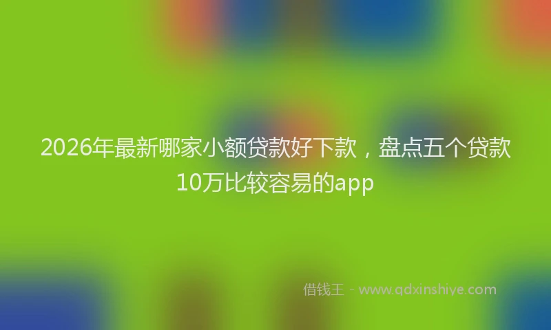 2026年最新哪家小额贷款好下款,盘点五个贷款10万比较容易的app