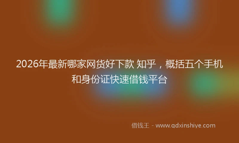 2026年最新哪家网货好下款 知乎，概括五个手机和身份证快速借钱平台