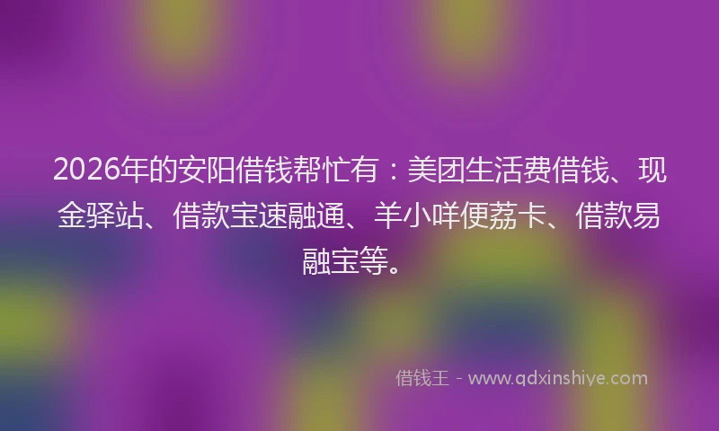 2026年的安阳借钱帮忙有：美团生活费借钱、现金驿站、借款宝速融通、羊小咩便荔卡、借款易融宝等。