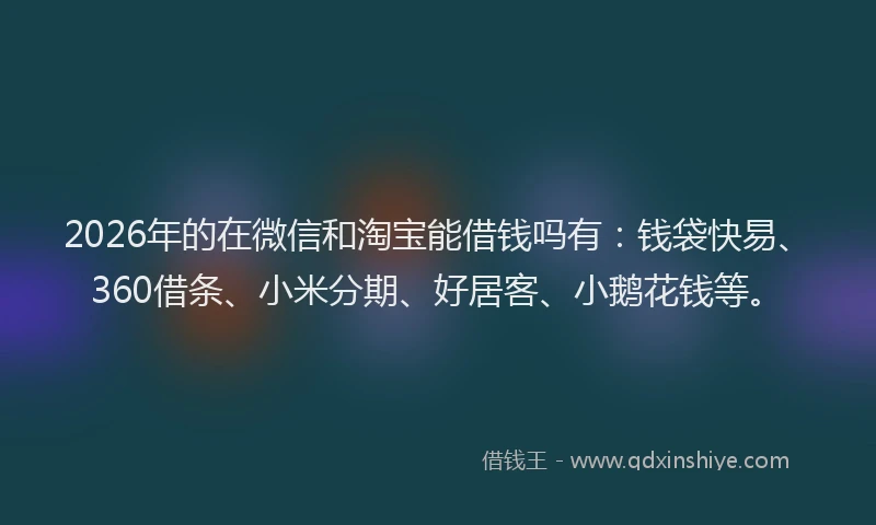 2026年的在微信和淘宝能借钱吗有：钱袋快易、360借条、小米分期、好居客、小鹅花钱等。