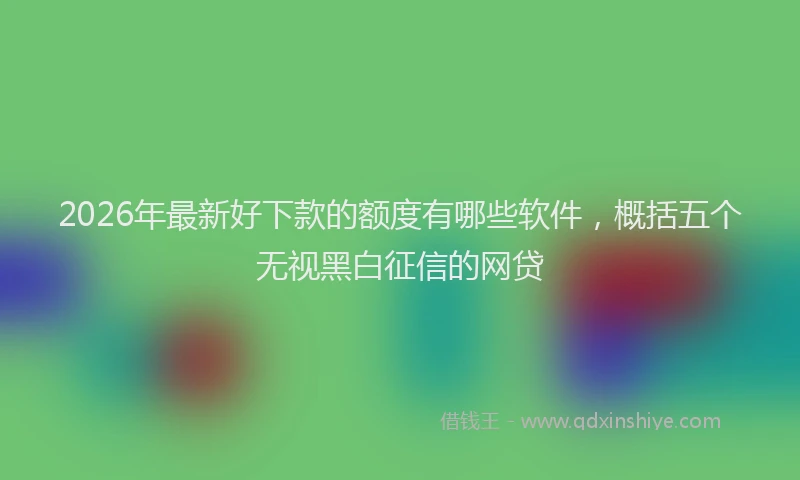 2026年最新好下款的额度有哪些软件，概括五个无视黑白征信的网贷