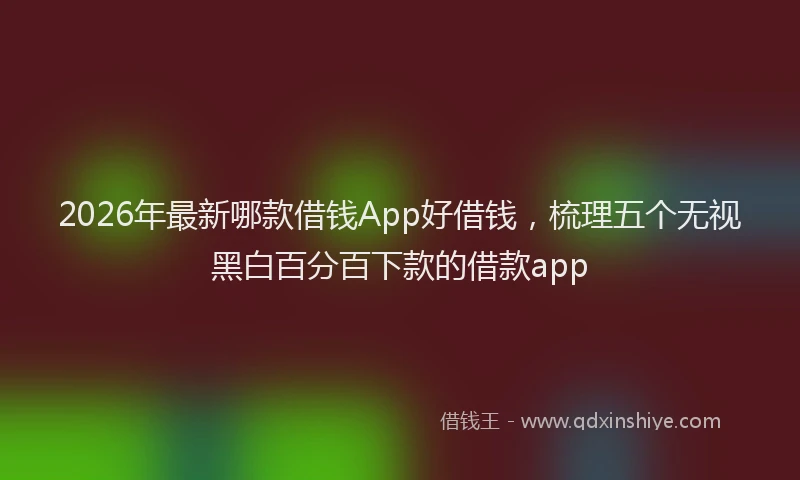 2026年最新哪款借钱App好借钱，梳理五个无视黑白百分百下款的借款app