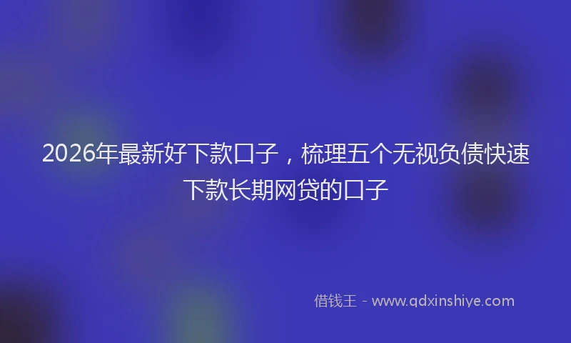 2026年最新好下款口子，梳理五个无视负债快速下款长期网贷的口子