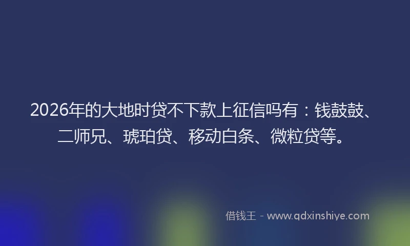 2026年的大地时贷不下款上征信吗有：钱鼓鼓、二师兄、琥珀贷、移动白条、微粒贷等。