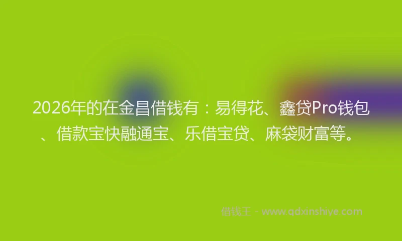 2026年的在金昌借钱有:易得花、鑫贷Pro钱包、借款宝快融通宝、乐借宝贷、麻袋财富等。