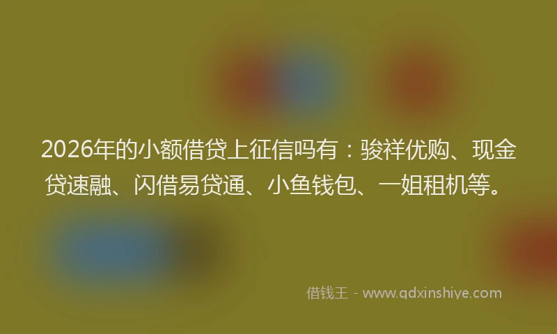2026年的小额借贷上征信吗有：骏祥优购、现金贷速融、闪借易贷通、小鱼钱包、一姐租机等。