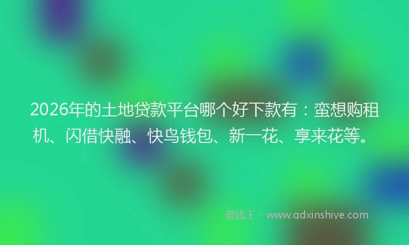 2026年的土地贷款平台哪个好下款有:蛮想购租机、闪借快融、快鸟钱包、新一花、享来花等。