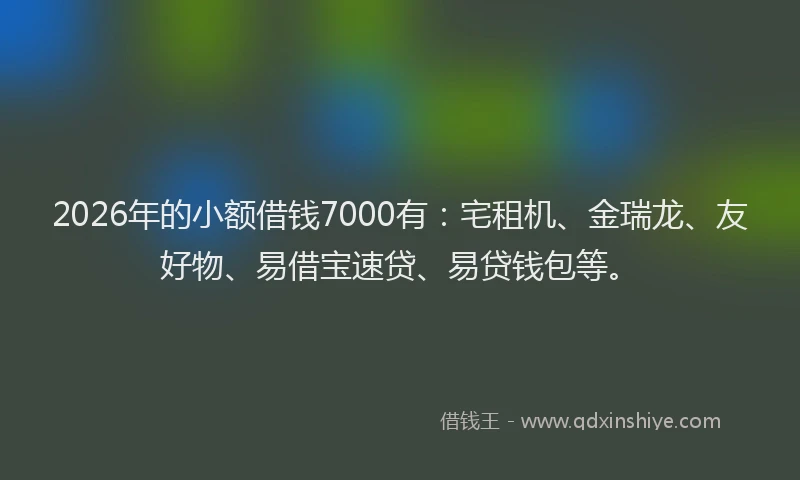 2026年的小额借钱7000有：宅租机、金瑞龙、友好物、易借宝速贷、易贷钱包等。