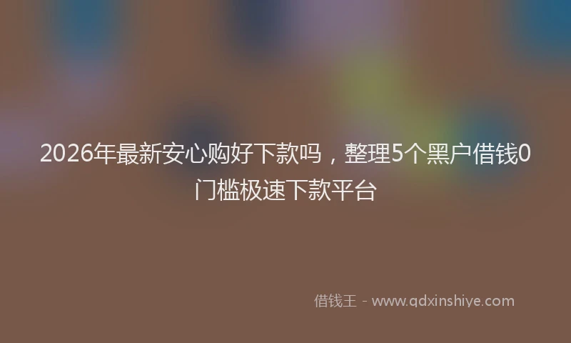2026年最新安心购好下款吗，整理5个黑户借钱0门槛极速下款平台