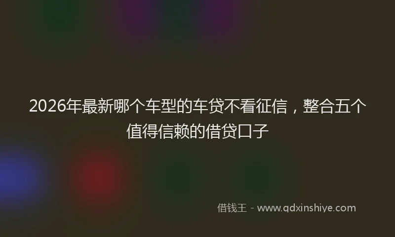 2026年最新哪个车型的车贷不看征信,整合五个值得信赖的借贷口子