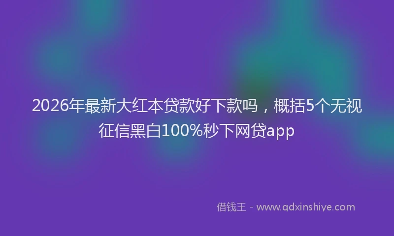 2026年最新大红本贷款好下款吗,概括5个无视征信黑白100%秒下网贷app