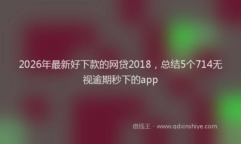 2026年最新好下款的网贷2018，总结5个714无视逾期秒下的app