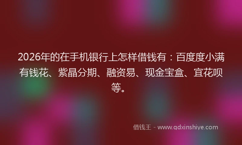 2026年的在手机银行上怎样借钱有:百度度小满有钱花、紫晶分期、融资易、现金宝盒、宜花呗等。