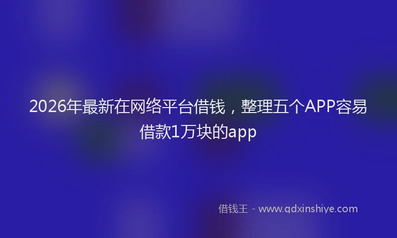 2026年最新在网络平台借钱，整理五个APP容易借款1万块的app