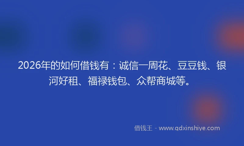 2026年的如何借钱有：诚信一周花、豆豆钱、银河好租、福禄钱包、众帮商城等。