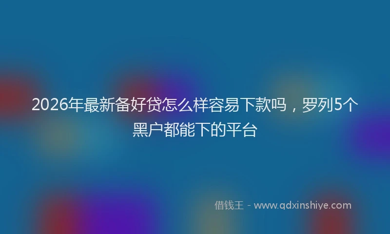 2026年最新备好贷怎么样容易下款吗，罗列5个黑户都能下的平台