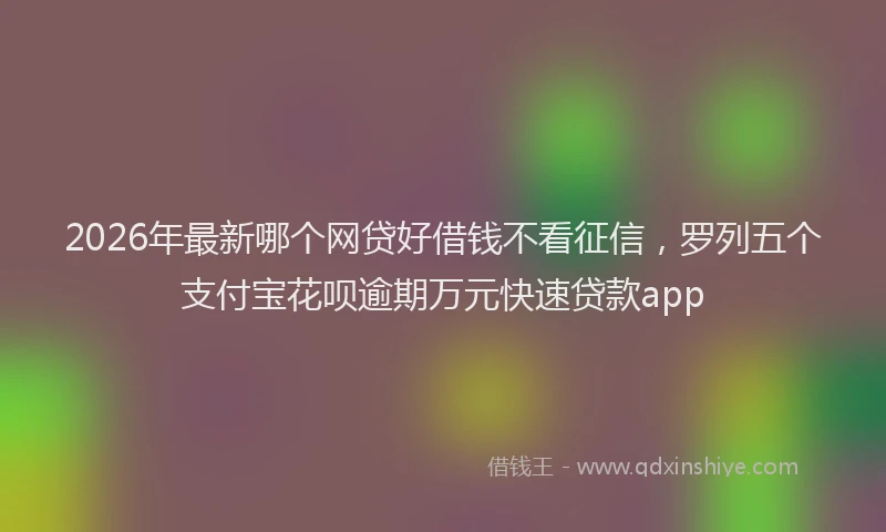 2026年最新哪个网贷好借钱不看征信，罗列五个支付宝花呗逾期万元快速贷款app