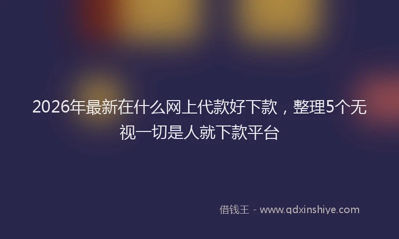 2026年最新在什么网上代款好下款，整理5个无视一切是人就下款平台