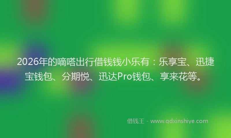 2026年的嘀嗒出行借钱钱小乐有：乐享宝、迅捷宝钱包、分期悦、迅达Pro钱包、享来花等。