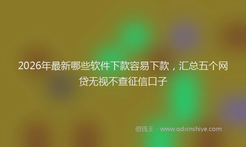 2026年最新哪些软件下款容易下款，汇总五个网贷无视不查征信口子