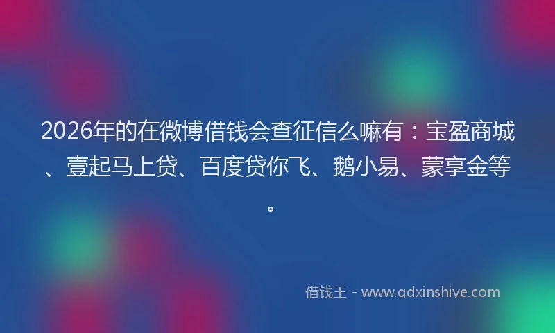 2026年的在微博借钱会查征信么嘛有:宝盈商城、壹起马上贷、百度贷你飞、鹅小易、蒙享金等。